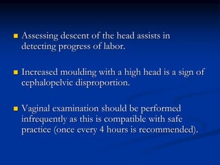  Assessing descent of the head assists in
detecting progress of labor.
 Increased moulding with a high head is a sign of
cephalopelvic disproportion.
 Vaginal examination should be performed
infrequently as this is compatible with safe
practice (once every 4 hours is recommended).
 