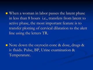  When a woman in labor passes the latent phase
in less than 8 hours i.e., transfers from latent to
active phase, the most important feature is to
transfer plotting of cervical dilatation to the alert
line using the letters TR.
 Note down the oxytocin conc & dose, drugs &
iv fluids. Pulse, BP, Urine examination &
Temperature.
 