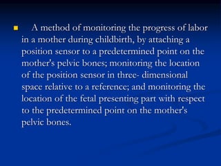  A method of monitoring the progress of labor
in a mother during childbirth, by attaching a
position sensor to a predetermined point on the
mother's pelvic bones; monitoring the location
of the position sensor in three- dimensional
space relative to a reference; and monitoring the
location of the fetal presenting part with respect
to the predetermined point on the mother's
pelvic bones.
 
