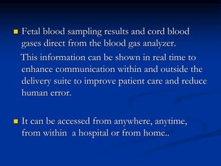  Fetal blood sampling results and cord blood
gases direct from the blood gas analyzer.
This information can be shown in real time to
enhance communication within and outside the
delivery suite to improve patient care and reduce
human error.
 It can be accessed from anywhere, anytime,
from within a hospital or from home..
 