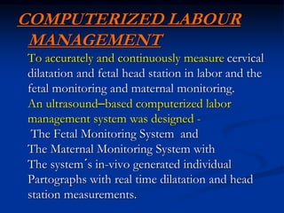 COMPUTERIZED LABOUR
MANAGEMENT
To accurately and continuously measure cervical
dilatation and fetal head station in labor and the
fetal monitoring and maternal monitoring.
An ultrasound–based computerized labor
management system was designed -
The Fetal Monitoring System and
The Maternal Monitoring System with
The system´s in-vivo generated individual
Partographs with real time dilatation and head
station measurements.
 
