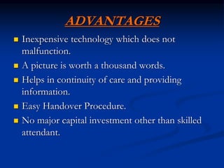 ADVANTAGES
 Inexpensive technology which does not
malfunction.
 A picture is worth a thousand words.
 Helps in continuity of care and providing
information.
 Easy Handover Procedure.
 No major capital investment other than skilled
attendant.
 