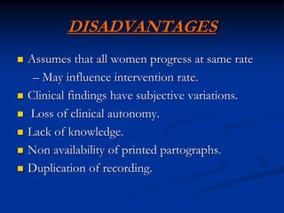 DISADVANTAGES
 Assumes that all women progress at same rate
– May influence intervention rate.
 Clinical findings have subjective variations.
 Loss of clinical autonomy.
 Lack of knowledge.
 Non availability of printed partographs.
 Duplication of recording.
 