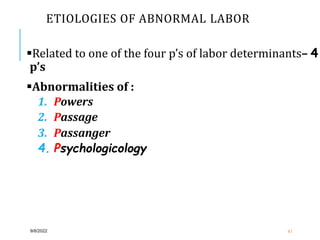 ETIOLOGIES OF ABNORMAL LABOR
Related to one of the four p’s of labor determinants– 4
p’s
Abnormalities of :
1. Powers
2. Passage
3. Passanger
4. Psychologicology
9/8/2022 41
 