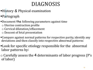 DIAGNOSIS
History & Physical examination
Partograph
Document the following parameters against time
o Uterine contraction profile
o Cervical dilatation/effacement
o Descent of fetal presentation
Compare against normal patterns for respective parity, identify any
deviations and then classify into respective abnormal patterns
Look for specific etiology responsible for the abnormal
labor patterns by:
o Carefully assess the 4 determinants of labor progress (P’s
of labor)
52
 