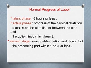 Normal Progress of Labor
* latent phase : 8 hours or less .
* active phase : progress of the cervical dilatation
remains on the alert line or between the alert
and
the action lines ( 1cm/hour ).
* second stage : reasonable rotation and descent of
the presenting part within 1 hour or less .
 