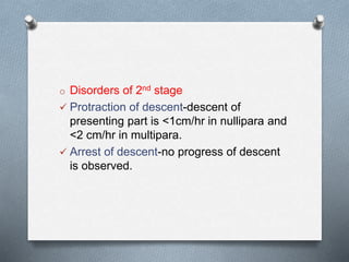 o Disorders of 2nd stage
 Protraction of descent-descent of
presenting part is <1cm/hr in nullipara and
<2 cm/hr in multipara.
 Arrest of descent-no progress of descent
is observed.
 