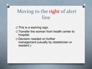 Moving to the right of alert
line
O This is a warning sign.
O Transfer the woman from health center to
hospital.
O Decision needed on further
management.(usually by obstetrician or
resident )
 