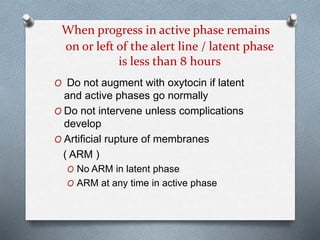 When progress in active phase remains
on or left of the alert line / latent phase
is less than 8 hours
O Do not augment with oxytocin if latent
and active phases go normally
O Do not intervene unless complications
develop
O Artificial rupture of membranes
( ARM )
O No ARM in latent phase
O ARM at any time in active phase
 