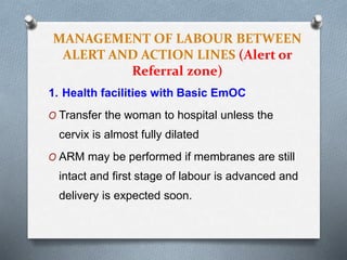 MANAGEMENT OF LABOUR BETWEEN
ALERT AND ACTION LINES (Alert or
Referral zone)
1. Health facilities with Basic EmOC
O Transfer the woman to hospital unless the
cervix is almost fully dilated
O ARM may be performed if membranes are still
intact and first stage of labour is advanced and
delivery is expected soon.
 