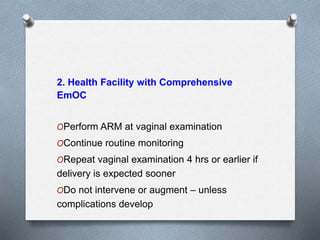 2. Health Facility with Comprehensive
EmOC
OPerform ARM at vaginal examination
OContinue routine monitoring
ORepeat vaginal examination 4 hrs or earlier if
delivery is expected sooner
ODo not intervene or augment – unless
complications develop
 