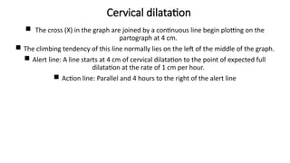 Cervical dilatation
 The cross (X) in the graph are joined by a continuous line begin plotting on the
partograph at 4 cm.
 The climbing tendency of this line normally lies on the left of the middle of the graph.
 Alert line: A line starts at 4 cm of cervical dilatation to the point of expected full
dilatation at the rate of 1 cm per hour.
 Action line: Parallel and 4 hours to the right of the alert line
 