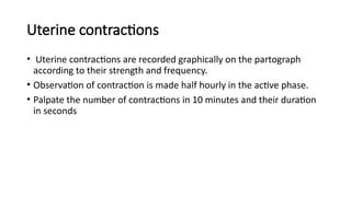 Uterine contractions
• Uterine contractions are recorded graphically on the partograph
according to their strength and frequency.
• Observation of contraction is made half hourly in the active phase.
• Palpate the number of contractions in 10 minutes and their duration
in seconds
 