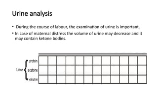 Urine analysis
• During the course of labour, the examination of urine is important.
• In case of maternal distress the volume of urine may decrease and it
may contain ketone bodies.
 