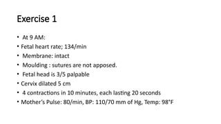 Exercise 1
• At 9 AM:
• Fetal heart rate; 134/min
• Membrane: intact
• Moulding : sutures are not apposed.
• Fetal head is 3/5 palpable
• Cervix dilated 5 cm
• 4 contractions in 10 minutes, each lasting 20 seconds
• Mother’s Pulse: 80/min, BP: 110/70 mm of Hg, Temp: 98°F
 