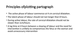 Principles ofplotting partograph
• The active phase of labour commence at 4 cm cervical dilatation.
• The latent phase of labour should not last longer than 8 hours.
• During active labour, the rate of cervical dilatation should not be
slower than 1cm/hours.
• A lag time at 4 hours between a slowing of labour and the need for
intervention is unlikely to compromises the fetus or the woman and
avoid unnecessary intervention
 