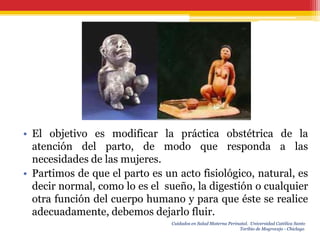 • El objetivo es modificar la práctica obstétrica de la
  atención del parto, de modo que responda a las
  necesidades de las mujeres.
• Partimos de que el parto es un acto fisiológico, natural, es
  decir normal, como lo es el sueño, la digestión o cualquier
  otra función del cuerpo humano y para que éste se realice
  adecuadamente, debemos dejarlo fluir.
                                Cuidados en Salud Materna Perinatal. Universidad Católica Santo
                                                               Toribio de Mogrovejo - Chiclayo.
 
