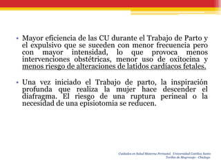 • Mayor eficiencia de las CU durante el Trabajo de Parto y
  el expulsivo que se suceden con menor frecuencia pero
  con mayor intensidad, lo que provoca menos
  intervenciones obstétricas, menor uso de oxitocina y
  menos riesgo de alteraciones de latidos cardíacos fetales.

• Una vez iniciado el Trabajo de parto, la inspiración
  profunda que realiza la mujer hace descender el
  diafragma. El riesgo de una ruptura perineal o la
  necesidad de una episiotomia se reducen.




                                Cuidados en Salud Materna Perinatal. Universidad Católica Santo
                                                               Toribio de Mogrovejo - Chiclayo.
 