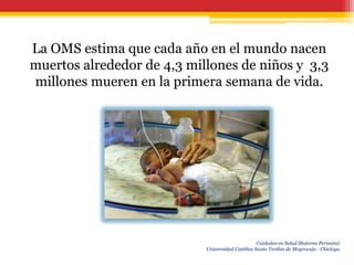La OMS estima que cada año en el mundo nacen
muertos alrededor de 4,3 millones de niños y 3,3
millones mueren en la primera semana de vida.




                                                  Cuidados en Salud Materna Perinatal.
                            Universidad Católica Santo Toribio de Mogrovejo - Chiclayo.
 