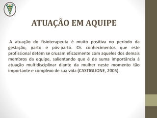 A atuação do fisioterapeuta é muito positiva no período da
gestação, parto e pós-parto. Os conhecimentos que este
profissional detém se cruzam eficazmente com aqueles dos demais
membros da equipe, salientando que é de suma importância à
atuação multidisciplinar diante da mulher neste momento tão
importante e complexo de sua vida (CASTIGLIONE, 2005).
ATUAÇÃO EM AQUIPE
 