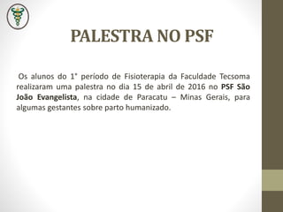 PALESTRA NO PSF
Os alunos do 1° período de Fisioterapia da Faculdade Tecsoma
realizaram uma palestra no dia 15 de abril de 2016 no PSF São
João Evangelista, na cidade de Paracatu – Minas Gerais, para
algumas gestantes sobre parto humanizado.
 