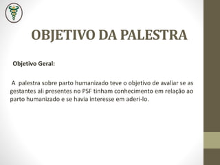 OBJETIVO DA PALESTRA
Objetivo Geral:
A palestra sobre parto humanizado teve o objetivo de avaliar se as
gestantes ali presentes no PSF tinham conhecimento em relação ao
parto humanizado e se havia interesse em aderi-lo.
 