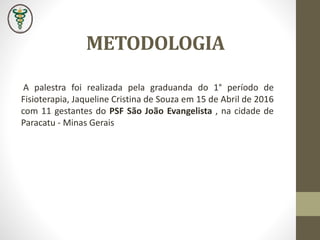 METODOLOGIA
A palestra foi realizada pela graduanda do 1° período de
Fisioterapia, Jaqueline Cristina de Souza em 15 de Abril de 2016
com 11 gestantes do PSF São João Evangelista , na cidade de
Paracatu - Minas Gerais
 