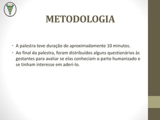METODOLOGIA
• A palestra teve duração de aproximadamente 10 minutos.
• Ao final da palestra, foram distribuídos alguns questionários às
gestantes para avaliar se elas conheciam o parto humanizado e
se tinham interesse em aderi-lo.
 
