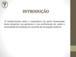 INTRODUÇÃO
O conhecimento sobre a importância do parto humanizado
busca despertar nas gestantes e nos profissionais da saúde a
necessidade de mudança no conceito de concepção materna.
 