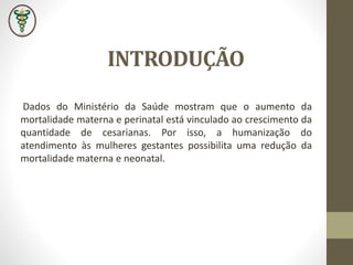 INTRODUÇÃO
Dados do Ministério da Saúde mostram que o aumento da
mortalidade materna e perinatal está vinculado ao crescimento da
quantidade de cesarianas. Por isso, a humanização do
atendimento às mulheres gestantes possibilita uma redução da
mortalidade materna e neonatal.
 