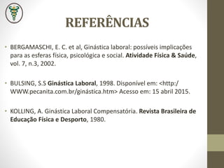 REFERÊNCIAS
• BERGAMASCHI, E. C. et al, Ginástica laboral: possíveis implicações
para as esferas física, psicológica e social. Atividade Física & Saúde,
vol. 7, n.3, 2002.
• BULSING, S.S Ginástica Laboral, 1998. Disponível em: <http:/
WWW.pecanita.com.br/ginástica.htm> Acesso em: 15 abril 2015.
• KOLLING, A. Ginástica Laboral Compensatória. Revista Brasileira de
Educação Física e Desporto, 1980.
 