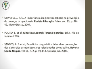 • OLIVEIRA, J. R. G. A importância da ginástica laboral na prevenção
de doenças ocupacionais, Revista Educação física, vol. 13, p. 40-
49, Mato Grosso, 2007.
• POLITO, E. et al, Ginástica Laboral: Terapia e prática. Ed 3, Rio de
Janeiro 2006.
• SANTOS, A. F. et al, Benefícios da ginástica laboral na prevenção
dos distúrbios osteomusculares relacionadas ao trabalho. Revista
Saúde Unipar, vol.11, n. 2, p. 99-113. Umuarama, 2007.
 