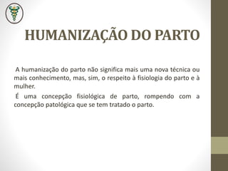 HUMANIZAÇÃO DO PARTO
A humanização do parto não significa mais uma nova técnica ou
mais conhecimento, mas, sim, o respeito à fisiologia do parto e à
mulher.
É uma concepção fisiológica de parto, rompendo com a
concepção patológica que se tem tratado o parto.
 
