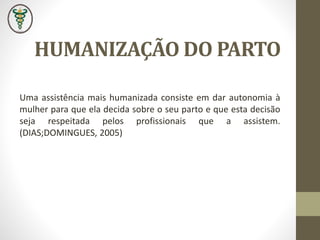 HUMANIZAÇÃO DO PARTO
Uma assistência mais humanizada consiste em dar autonomia à
mulher para que ela decida sobre o seu parto e que esta decisão
seja respeitada pelos profissionais que a assistem.
(DIAS;DOMINGUES, 2005)
 