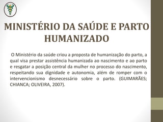 O Ministério da saúde criou a proposta de humanização do parto, a
qual visa prestar assistência humanizada ao nascimento e ao parto
e resgatar a posição central da mulher no processo do nascimento,
respeitando sua dignidade e autonomia, além de romper com o
intervencionismo desnecessário sobre o parto. (GUIMARÃES;
CHIANCA; OLIVEIRA, 2007).
MINISTÉRIO DA SAÚDE E PARTO
HUMANIZADO
 