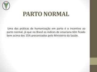 Uma das práticas de humanização em parto é o incentivo ao
parto normal, já que no Brasil os índices de cesariana têm ficado
bem acima dos 15% preconizados pelo Ministério da Saúde.
PARTO NORMAL
 