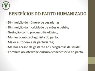 BENEFÍCIOS DO PARTO HUMANIZADO
• Diminuição do número de cesarianas;
• Diminuição da morbidade de mães e bebês;
• Gestação como processo fisiológico;
• Mulher como protagonista do parto;
• Maior autonomia da parturiente;
• Melhor acesso da gestante aos programas de saúde;
• Combate ao intervencionismo desnecessário no parto.
 