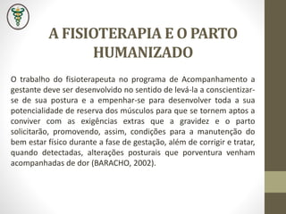 A FISIOTERAPIA E O PARTO
HUMANIZADO
O trabalho do fisioterapeuta no programa de Acompanhamento a
gestante deve ser desenvolvido no sentido de levá-la a conscientizar-
se de sua postura e a empenhar-se para desenvolver toda a sua
potencialidade de reserva dos músculos para que se tornem aptos a
conviver com as exigências extras que a gravidez e o parto
solicitarão, promovendo, assim, condições para a manutenção do
bem estar físico durante a fase de gestação, além de corrigir e tratar,
quando detectadas, alterações posturais que porventura venham
acompanhadas de dor (BARACHO, 2002).
 