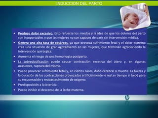 Produce dolor excesivo.   Esto refuerza los miedos y la idea de que los dolores del parto son insoportables y que las mujeres no son capaces de parir sin intervención médica.    Genera una alta tasa de cesáreas ,  ya que provoca sufrimiento fetal y el dolor extremo crea una situación de gran agotamiento en las mujeres, que terminan agradeciendo la intervención quirúrgica. Aumenta el riesgo de una hemorragia postparto. La sobredosificación  puede causar contracción excesiva del útero y, en algunas ocasiones, ruptura del mismo. Puede provocar sufrimiento fetal y, en ciertos casos, daño cerebral o muerte. La fuerza y la duración de las contracciones provocadas artificialmente le restan tiempo al bebé para su recuperación y reabastecimiento de oxigeno. Predisposición a la ictericia. Puede inhibir el descenso de la leche materna. INDUCCION DEL PARTO 