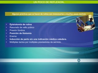 Algunas prácticas que se hacen de rutina son innecesarias y muchas veces nocivas. Episiotomía de rutina Rasurado de vello púbico Presión fúndica. Posición de litotomía Enema Inducción de parto sin una indicación médica valedera. Múltiples tactos por múltiples prestadores de servicio. UN POCO DE REFLEXION.. 
