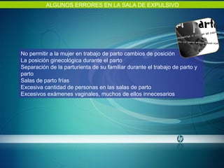 ALGUNOS ERRORES EN LA SALA DE EXPULSIVO No permitir a la mujer en trabajo de parto cambios de posición La posición ginecológica durante el parto Separación de la parturienta de su familiar durante el trabajo de parto y parto Salas de parto frías Excesiva cantidad de personas en las salas de parto Excesivos exámenes vaginales, muchos de ellos innecesarios 