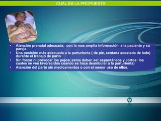 Atención prenatal adecuada,  con la mas amplia información  a la paciente y su pareja Una posición más adecuada a la parturienta ( de pie, sentada acostada de lado) durante el trabajo de parto Sin forzar ni provocar los pujos( estos deben ser espontáneos y cortos: los cuales se ven favorecidos cuando se hace deambular a la parturienta) Atención del parto sin medicamentos o con el menor uso de ellos. CUAL ES LA PROPUESTA 