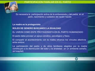 PARTICIPACION FAMILIAR EN EL PARTO Es necesaria la  participación activa de la embarazada y del padre  en el parto ,nacimiento y cuidados del recién nacido La madre es la protagonista ROLES DE GENERO BUSCANDO LA IGUALDAD  EL VARON COMO ENTE PROTAGONISTA EN EL PARTO HUMANIZADO El padre debe proveer un apoyo emotivo, psicológico y físico. El compartir el acontecimiento con la madre refuerza los vínculos afectivos  entre ambos. La participación del padre y de otros familiares elegidos por la madre contribuyen a la disminución del dolor y la ansiedad  en un ambiente extraño. (el hospital) 