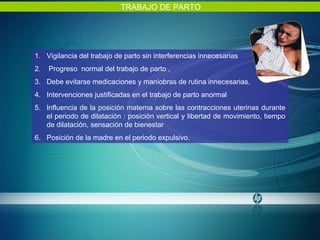 TRABAJO DE PARTO Vigilancia del trabajo de parto sin interferencias innecesarias Progreso  normal del trabajo de parto ,  Debe evitarse medicaciones y maniobras de rutina innecesarias. Intervenciones justificadas en el trabajo de parto anormal Influencia de la posición materna sobre las contracciones uterinas durante el periodo de dilatación : posición vertical y libertad de movimiento, tiempo de dilatación, sensación de bienestar Posición de la madre en el periodo expulsivo. 