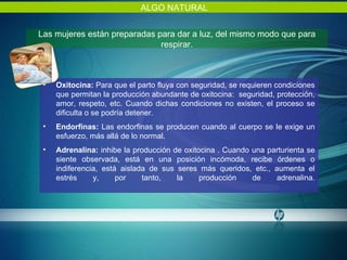 Las mujeres están preparadas para dar a luz, del mismo modo que para respirar. ALGO NATURAL Oxitocina:  Para que el parto fluya con seguridad, se requieren condiciones que permitan la producción abundante de oxitocina:  seguridad, protección, amor, respeto, etc. Cuando dichas condiciones no existen, el proceso se dificulta o se podría detener.  Endorfinas:  Las endorfinas se producen cuando al cuerpo se le exige un esfuerzo, más allá de lo normal. Adrenalina:  inhibe la producción de oxitocina . Cuando una parturienta se siente observada, está en una posición incómoda, recibe órdenes o indiferencia, está aislada de sus seres más queridos, etc., aumenta el estrés y, por tanto, la producción de adrenalina. 