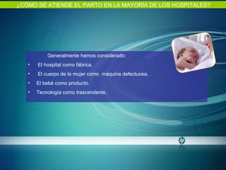 ¿CÓMO SE ATIENDE EL PARTO EN LA MAYORÍA DE LOS HOSPITALES? Generalmente hemos considerado: El hospital como fábrica. El cuerpo de la mujer como  máquina defectuosa. El bebé como producto.  Tecnología como trascendente.    