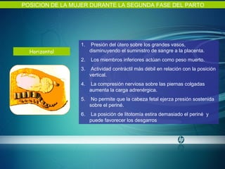 Horizontal POSICION DE LA MUJER DURANTE LA SEGUNDA FASE DEL PARTO Presión del útero sobre los grandes vasos, disminuyendo el suministro de sangre a la placenta. Los miembros inferiores actúan como peso muerto. Actividad contráctil más débil en relación con la posición vertical. La compresión nerviosa sobre las piernas colgadas aumenta la carga adrenérgica. No permite que la cabeza fetal ejerza presión sostenida sobre el periné. La posición de litotomía estira demasiado el periné  y puede favorecer los desgarros  