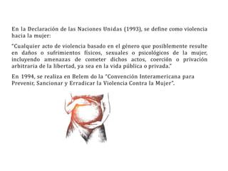 En la Declaración de las Naciones Unidas (1993), se define como violencia
hacia la mujer:
“Cualquier acto de violencia basado en el género que posiblemente resulte
en daños o sufrimientos físicos, sexuales o psicológicos de la mujer,
incluyendo amenazas de cometer dichos actos, coerción o privación
arbitraria de la libertad, ya sea en la vida pública o privada.”
En 1994, se realiza en Belem do la “Convención Interamericana para
Prevenir, Sancionar y Erradicar la Violencia Contra la Mujer”.
 