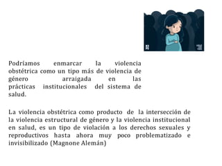 Podríamos enmarcar la violencia
obstétrica como un tipo más de violencia de
género arraigada en las
prácticas institucionales del sistema de
salud.
La violencia obstétrica como producto de la intersección de
la violencia estructural de género y la violencia institucional
en salud, es un tipo de violación a los derechos sexuales y
reproductivos hasta ahora muy poco problematizado e
invisibilizado (Magnone Alemán)
 
