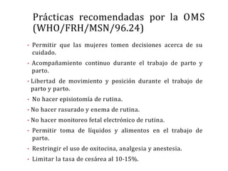 Prácticas recomendadas por la OMS
(WHO/FRH/MSN/96.24)
• Permitir que las mujeres tomen decisiones acerca de su
cuidado.
• Acompañamiento continuo durante el trabajo de parto y
parto.
• Libertad de movimiento y posición durante el trabajo de
parto y parto.
• No hacer episiotomía de rutina.
• No hacer rasurado y enema de rutina.
• No hacer monitoreo fetal electrónico de rutina.
• Permitir toma de líquidos y alimentos en el trabajo de
parto.
• Restringir el uso de oxitocina, analgesia y anestesia.
• Limitar la tasa de cesárea al 10-15%.
 